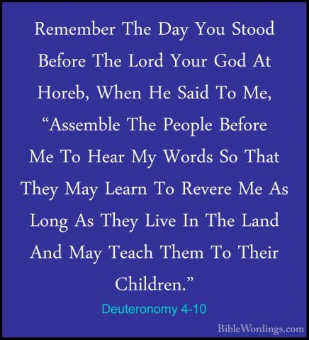 Deuteronomy 4-10 - Remember The Day You Stood Before The Lord YouRemember The Day You Stood Before The Lord Your God At Horeb, When He Said To Me, "Assemble The People Before Me To Hear My Words So That They May Learn To Revere Me As Long As They Live In The Land And May Teach Them To Their Children." 