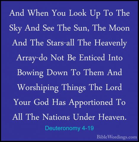 Deuteronomy 4-19 - And When You Look Up To The Sky And See The SuAnd When You Look Up To The Sky And See The Sun, The Moon And The Stars-all The Heavenly Array-do Not Be Enticed Into Bowing Down To Them And Worshiping Things The Lord Your God Has Apportioned To All The Nations Under Heaven. 