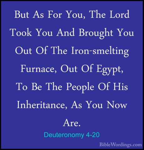 Deuteronomy 4-20 - But As For You, The Lord Took You And BroughtBut As For You, The Lord Took You And Brought You Out Of The Iron-smelting Furnace, Out Of Egypt, To Be The People Of His Inheritance, As You Now Are. 