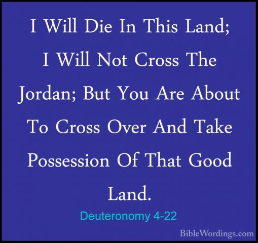 Deuteronomy 4-22 - I Will Die In This Land; I Will Not Cross TheI Will Die In This Land; I Will Not Cross The Jordan; But You Are About To Cross Over And Take Possession Of That Good Land. 