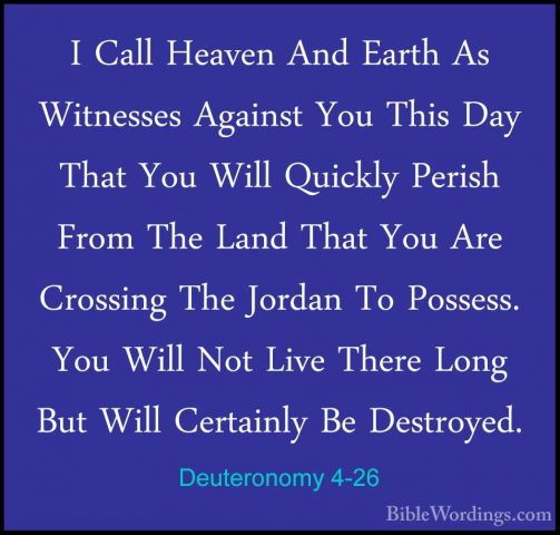 Deuteronomy 4-26 - I Call Heaven And Earth As Witnesses Against YI Call Heaven And Earth As Witnesses Against You This Day That You Will Quickly Perish From The Land That You Are Crossing The Jordan To Possess. You Will Not Live There Long But Will Certainly Be Destroyed. 