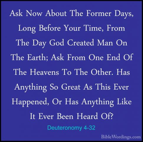 Deuteronomy 4-32 - Ask Now About The Former Days, Long Before YouAsk Now About The Former Days, Long Before Your Time, From The Day God Created Man On The Earth; Ask From One End Of The Heavens To The Other. Has Anything So Great As This Ever Happened, Or Has Anything Like It Ever Been Heard Of? 