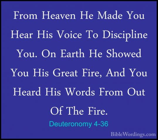 Deuteronomy 4-36 - From Heaven He Made You Hear His Voice To DiscFrom Heaven He Made You Hear His Voice To Discipline You. On Earth He Showed You His Great Fire, And You Heard His Words From Out Of The Fire. 