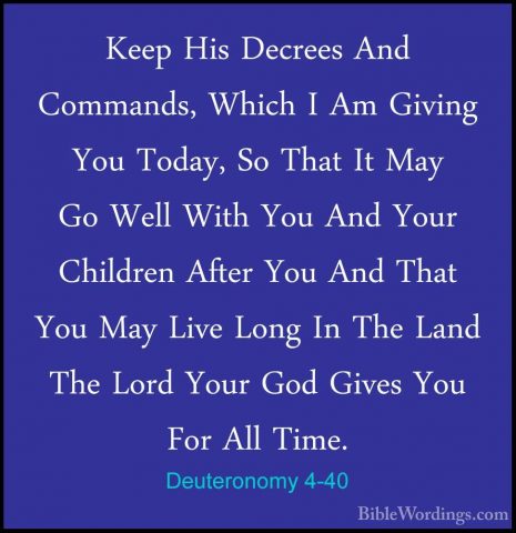 Deuteronomy 4-40 - Keep His Decrees And Commands, Which I Am GiviKeep His Decrees And Commands, Which I Am Giving You Today, So That It May Go Well With You And Your Children After You And That You May Live Long In The Land The Lord Your God Gives You For All Time. 
