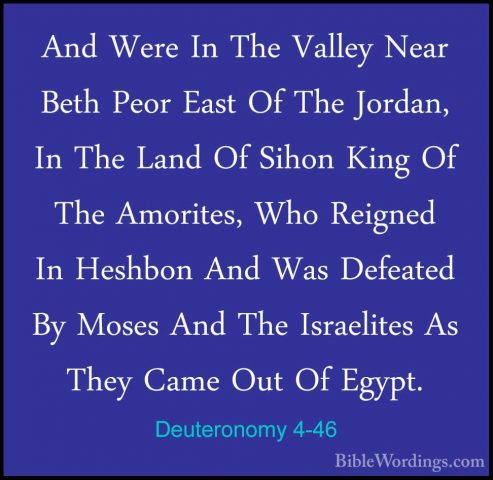 Deuteronomy 4-46 - And Were In The Valley Near Beth Peor East OfAnd Were In The Valley Near Beth Peor East Of The Jordan, In The Land Of Sihon King Of The Amorites, Who Reigned In Heshbon And Was Defeated By Moses And The Israelites As They Came Out Of Egypt. 