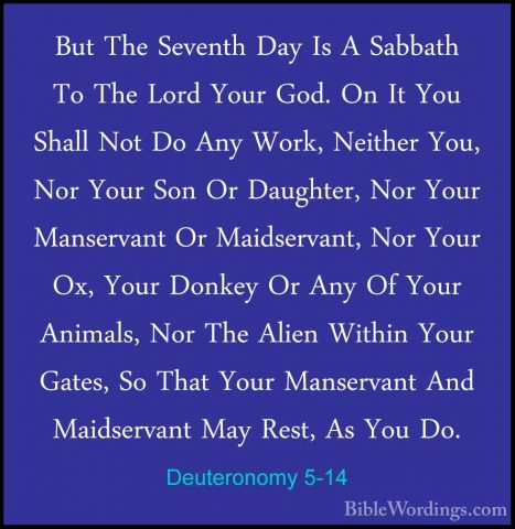 Deuteronomy 5-14 - But The Seventh Day Is A Sabbath To The Lord YBut The Seventh Day Is A Sabbath To The Lord Your God. On It You Shall Not Do Any Work, Neither You, Nor Your Son Or Daughter, Nor Your Manservant Or Maidservant, Nor Your Ox, Your Donkey Or Any Of Your Animals, Nor The Alien Within Your Gates, So That Your Manservant And Maidservant May Rest, As You Do. 