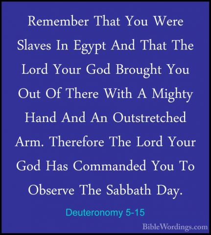 Deuteronomy 5-15 - Remember That You Were Slaves In Egypt And ThaRemember That You Were Slaves In Egypt And That The Lord Your God Brought You Out Of There With A Mighty Hand And An Outstretched Arm. Therefore The Lord Your God Has Commanded You To Observe The Sabbath Day. 