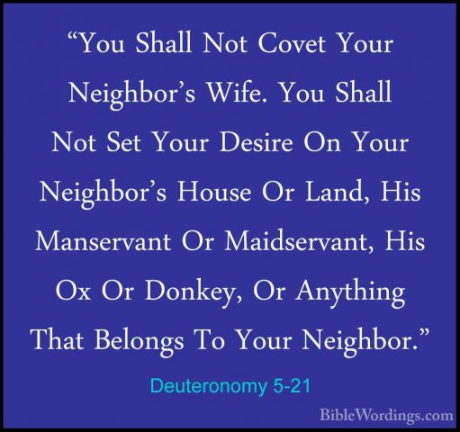 Deuteronomy 5-21 - "You Shall Not Covet Your Neighbor's Wife. You"You Shall Not Covet Your Neighbor's Wife. You Shall Not Set Your Desire On Your Neighbor's House Or Land, His Manservant Or Maidservant, His Ox Or Donkey, Or Anything That Belongs To Your Neighbor." 