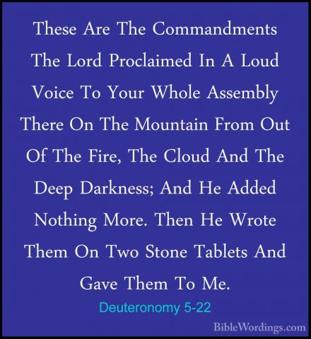 Deuteronomy 5-22 - These Are The Commandments The Lord ProclaimedThese Are The Commandments The Lord Proclaimed In A Loud Voice To Your Whole Assembly There On The Mountain From Out Of The Fire, The Cloud And The Deep Darkness; And He Added Nothing More. Then He Wrote Them On Two Stone Tablets And Gave Them To Me. 