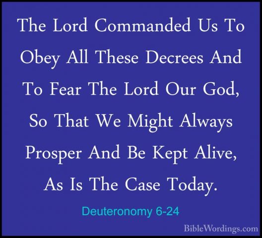 Deuteronomy 6-24 - The Lord Commanded Us To Obey All These DecreeThe Lord Commanded Us To Obey All These Decrees And To Fear The Lord Our God, So That We Might Always Prosper And Be Kept Alive, As Is The Case Today. 