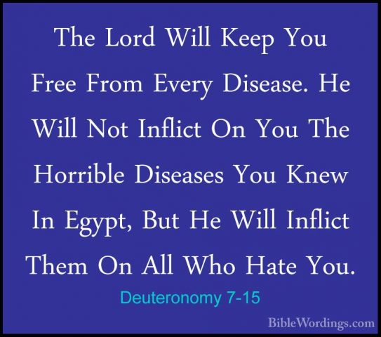 Deuteronomy 7-15 - The Lord Will Keep You Free From Every DiseaseThe Lord Will Keep You Free From Every Disease. He Will Not Inflict On You The Horrible Diseases You Knew In Egypt, But He Will Inflict Them On All Who Hate You. 