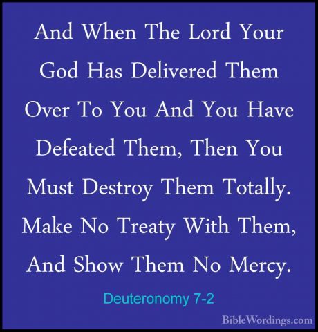 Deuteronomy 7-2 - And When The Lord Your God Has Delivered Them OAnd When The Lord Your God Has Delivered Them Over To You And You Have Defeated Them, Then You Must Destroy Them Totally. Make No Treaty With Them, And Show Them No Mercy. 