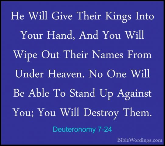 Deuteronomy 7-24 - He Will Give Their Kings Into Your Hand, And YHe Will Give Their Kings Into Your Hand, And You Will Wipe Out Their Names From Under Heaven. No One Will Be Able To Stand Up Against You; You Will Destroy Them. 