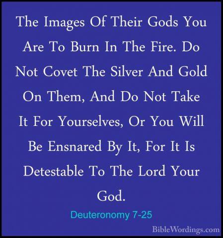 Deuteronomy 7-25 - The Images Of Their Gods You Are To Burn In ThThe Images Of Their Gods You Are To Burn In The Fire. Do Not Covet The Silver And Gold On Them, And Do Not Take It For Yourselves, Or You Will Be Ensnared By It, For It Is Detestable To The Lord Your God. 