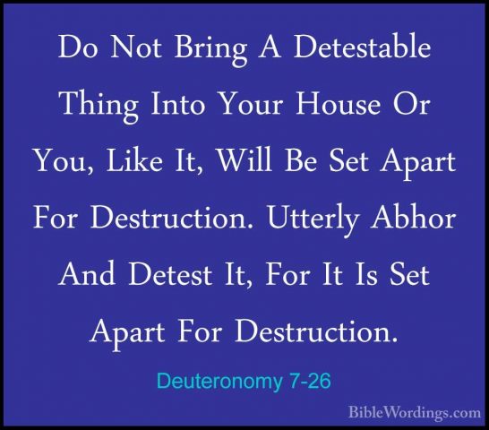 Deuteronomy 7-26 - Do Not Bring A Detestable Thing Into Your HousDo Not Bring A Detestable Thing Into Your House Or You, Like It, Will Be Set Apart For Destruction. Utterly Abhor And Detest It, For It Is Set Apart For Destruction.