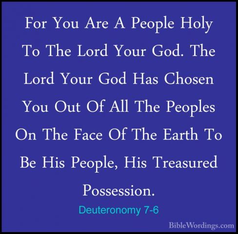 Deuteronomy 7-6 - For You Are A People Holy To The Lord Your God.For You Are A People Holy To The Lord Your God. The Lord Your God Has Chosen You Out Of All The Peoples On The Face Of The Earth To Be His People, His Treasured Possession. 