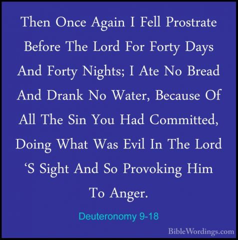 Deuteronomy 9-18 - Then Once Again I Fell Prostrate Before The LoThen Once Again I Fell Prostrate Before The Lord For Forty Days And Forty Nights; I Ate No Bread And Drank No Water, Because Of All The Sin You Had Committed, Doing What Was Evil In The Lord 'S Sight And So Provoking Him To Anger. 