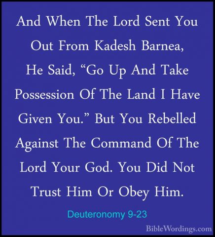 Deuteronomy 9-23 - And When The Lord Sent You Out From Kadesh BarAnd When The Lord Sent You Out From Kadesh Barnea, He Said, "Go Up And Take Possession Of The Land I Have Given You." But You Rebelled Against The Command Of The Lord Your God. You Did Not Trust Him Or Obey Him. 