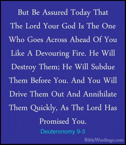 Deuteronomy 9-3 - But Be Assured Today That The Lord Your God IsBut Be Assured Today That The Lord Your God Is The One Who Goes Across Ahead Of You Like A Devouring Fire. He Will Destroy Them; He Will Subdue Them Before You. And You Will Drive Them Out And Annihilate Them Quickly, As The Lord Has Promised You. 