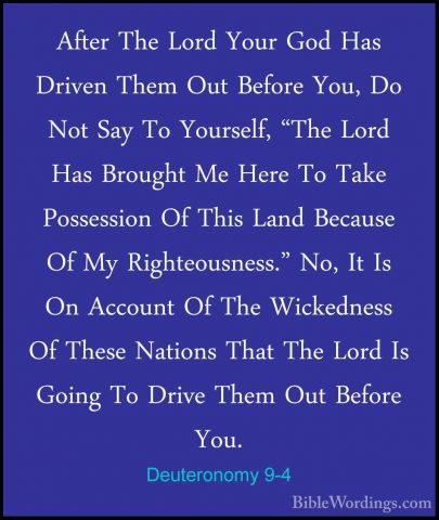 Deuteronomy 9-4 - After The Lord Your God Has Driven Them Out BefAfter The Lord Your God Has Driven Them Out Before You, Do Not Say To Yourself, "The Lord Has Brought Me Here To Take Possession Of This Land Because Of My Righteousness." No, It Is On Account Of The Wickedness Of These Nations That The Lord Is Going To Drive Them Out Before You. 