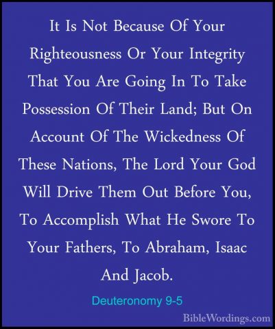 Deuteronomy 9-5 - It Is Not Because Of Your Righteousness Or YourIt Is Not Because Of Your Righteousness Or Your Integrity That You Are Going In To Take Possession Of Their Land; But On Account Of The Wickedness Of These Nations, The Lord Your God Will Drive Them Out Before You, To Accomplish What He Swore To Your Fathers, To Abraham, Isaac And Jacob. 