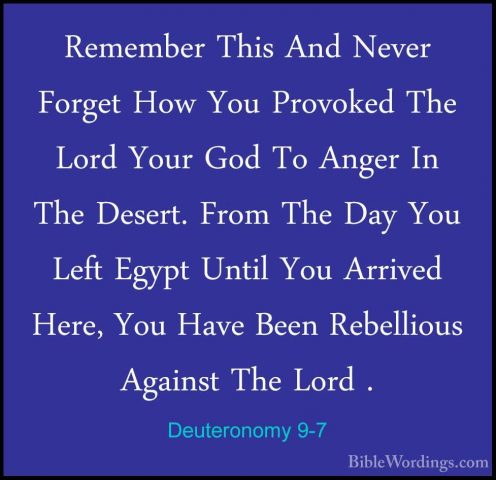 Deuteronomy 9-7 - Remember This And Never Forget How You ProvokedRemember This And Never Forget How You Provoked The Lord Your God To Anger In The Desert. From The Day You Left Egypt Until You Arrived Here, You Have Been Rebellious Against The Lord . 