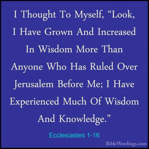 Ecclesiastes 1-16 - I Thought To Myself, "Look, I Have Grown AndI Thought To Myself, "Look, I Have Grown And Increased In Wisdom More Than Anyone Who Has Ruled Over Jerusalem Before Me; I Have Experienced Much Of Wisdom And Knowledge." 