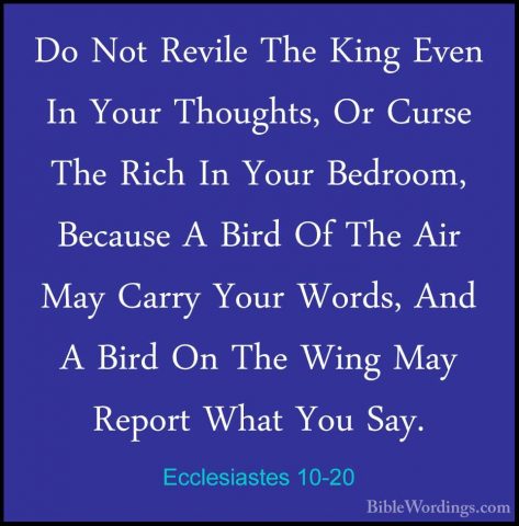 Ecclesiastes 10-20 - Do Not Revile The King Even In Your ThoughtsDo Not Revile The King Even In Your Thoughts, Or Curse The Rich In Your Bedroom, Because A Bird Of The Air May Carry Your Words, And A Bird On The Wing May Report What You Say.