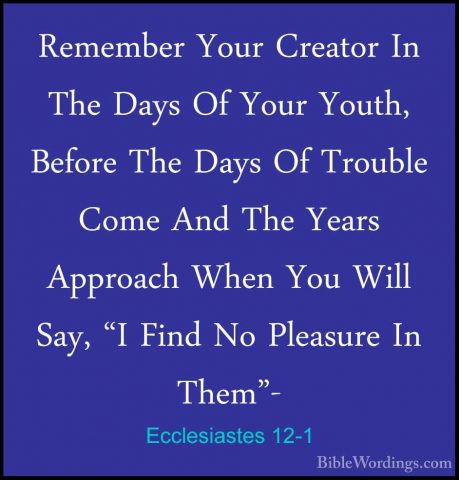 Ecclesiastes 12-1 - Remember Your Creator In The Days Of Your YouRemember Your Creator In The Days Of Your Youth, Before The Days Of Trouble Come And The Years Approach When You Will Say, "I Find No Pleasure In Them"- 