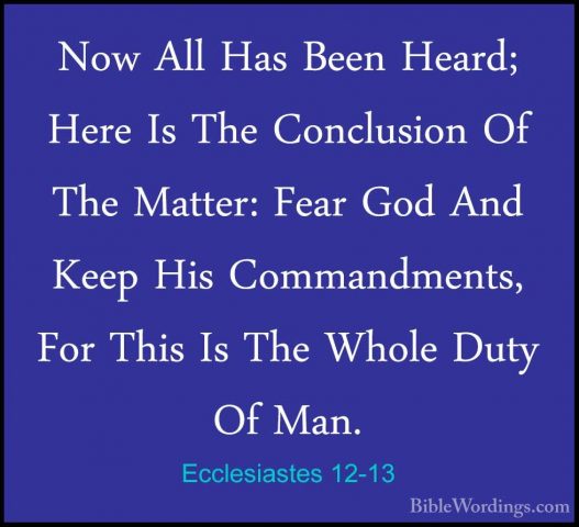 Ecclesiastes 12-13 - Now All Has Been Heard; Here Is The ConclusiNow All Has Been Heard; Here Is The Conclusion Of The Matter: Fear God And Keep His Commandments, For This Is The Whole Duty Of Man. 