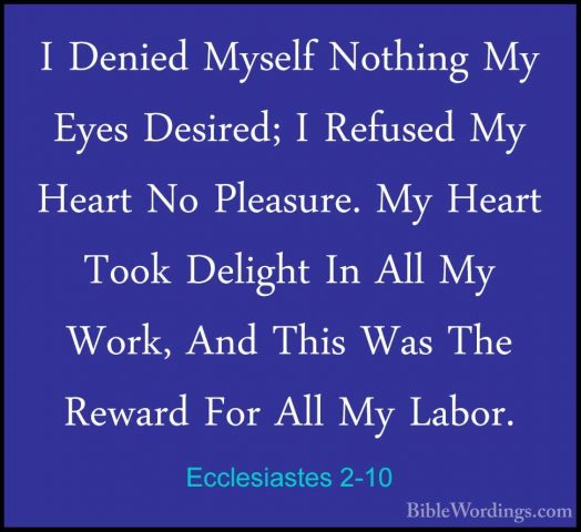 Ecclesiastes 2-10 - I Denied Myself Nothing My Eyes Desired; I ReI Denied Myself Nothing My Eyes Desired; I Refused My Heart No Pleasure. My Heart Took Delight In All My Work, And This Was The Reward For All My Labor. 