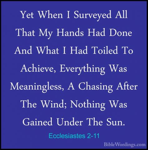 Ecclesiastes 2-11 - Yet When I Surveyed All That My Hands Had DonYet When I Surveyed All That My Hands Had Done And What I Had Toiled To Achieve, Everything Was Meaningless, A Chasing After The Wind; Nothing Was Gained Under The Sun. 