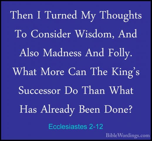 Ecclesiastes 2-12 - Then I Turned My Thoughts To Consider Wisdom,Then I Turned My Thoughts To Consider Wisdom, And Also Madness And Folly. What More Can The King's Successor Do Than What Has Already Been Done? 