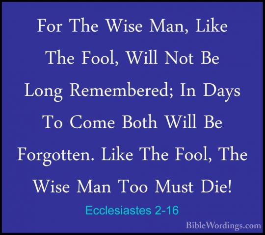 Ecclesiastes 2-16 - For The Wise Man, Like The Fool, Will Not BeFor The Wise Man, Like The Fool, Will Not Be Long Remembered; In Days To Come Both Will Be Forgotten. Like The Fool, The Wise Man Too Must Die! 