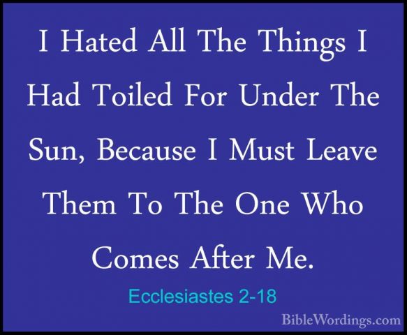 Ecclesiastes 2-18 - I Hated All The Things I Had Toiled For UnderI Hated All The Things I Had Toiled For Under The Sun, Because I Must Leave Them To The One Who Comes After Me. 