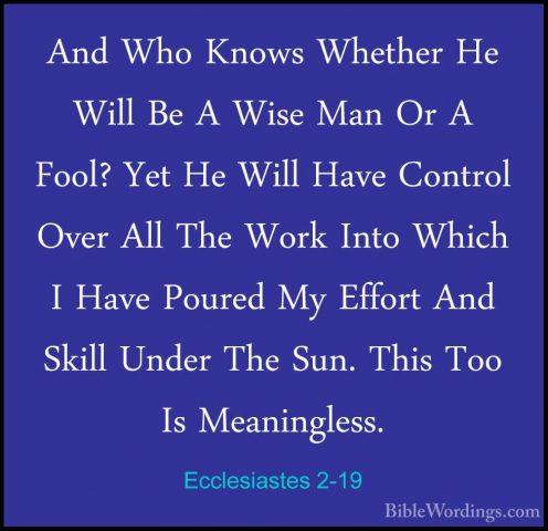 Ecclesiastes 2-19 - And Who Knows Whether He Will Be A Wise Man OAnd Who Knows Whether He Will Be A Wise Man Or A Fool? Yet He Will Have Control Over All The Work Into Which I Have Poured My Effort And Skill Under The Sun. This Too Is Meaningless. 