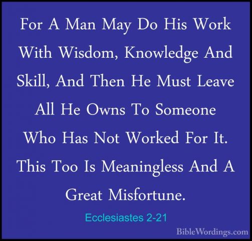 Ecclesiastes 2-21 - For A Man May Do His Work With Wisdom, KnowleFor A Man May Do His Work With Wisdom, Knowledge And Skill, And Then He Must Leave All He Owns To Someone Who Has Not Worked For It. This Too Is Meaningless And A Great Misfortune. 
