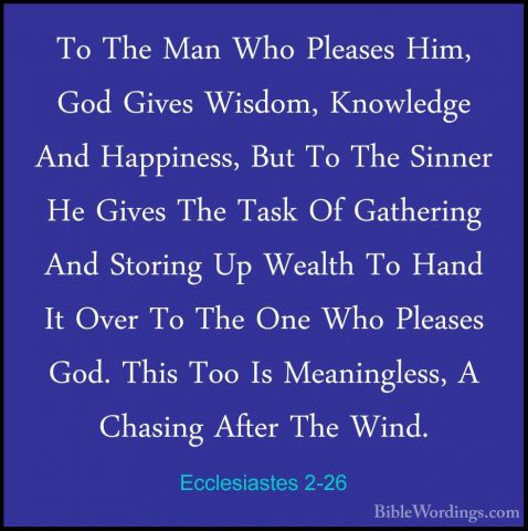 Ecclesiastes 2-26 - To The Man Who Pleases Him, God Gives Wisdom,To The Man Who Pleases Him, God Gives Wisdom, Knowledge And Happiness, But To The Sinner He Gives The Task Of Gathering And Storing Up Wealth To Hand It Over To The One Who Pleases God. This Too Is Meaningless, A Chasing After The Wind.