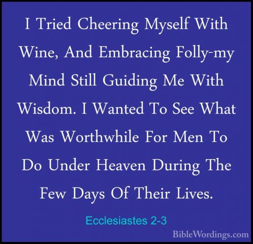 Ecclesiastes 2-3 - I Tried Cheering Myself With Wine, And EmbraciI Tried Cheering Myself With Wine, And Embracing Folly-my Mind Still Guiding Me With Wisdom. I Wanted To See What Was Worthwhile For Men To Do Under Heaven During The Few Days Of Their Lives. 