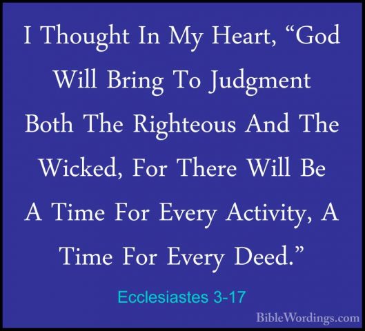 Ecclesiastes 3-17 - I Thought In My Heart, "God Will Bring To JudI Thought In My Heart, "God Will Bring To Judgment Both The Righteous And The Wicked, For There Will Be A Time For Every Activity, A Time For Every Deed." 