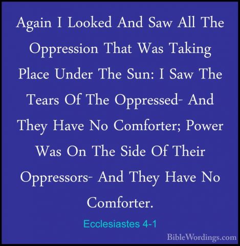 Ecclesiastes 4-1 - Again I Looked And Saw All The Oppression ThatAgain I Looked And Saw All The Oppression That Was Taking Place Under The Sun: I Saw The Tears Of The Oppressed- And They Have No Comforter; Power Was On The Side Of Their Oppressors- And They Have No Comforter. 