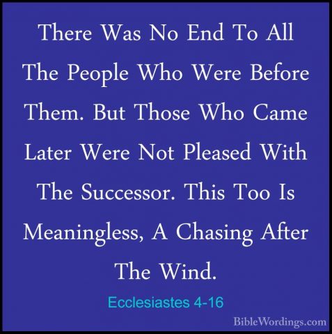 Ecclesiastes 4-16 - There Was No End To All The People Who Were BThere Was No End To All The People Who Were Before Them. But Those Who Came Later Were Not Pleased With The Successor. This Too Is Meaningless, A Chasing After The Wind.
