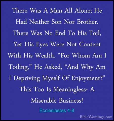 Ecclesiastes 4-8 - There Was A Man All Alone; He Had Neither SonThere Was A Man All Alone; He Had Neither Son Nor Brother. There Was No End To His Toil, Yet His Eyes Were Not Content With His Wealth. "For Whom Am I Toiling," He Asked, "And Why Am I Depriving Myself Of Enjoyment?" This Too Is Meaningless- A Miserable Business! 