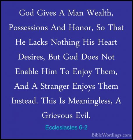 Ecclesiastes 6-2 - God Gives A Man Wealth, Possessions And Honor,God Gives A Man Wealth, Possessions And Honor, So That He Lacks Nothing His Heart Desires, But God Does Not Enable Him To Enjoy Them, And A Stranger Enjoys Them Instead. This Is Meaningless, A Grievous Evil. 