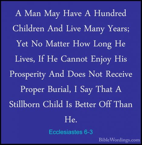 Ecclesiastes 6-3 - A Man May Have A Hundred Children And Live ManA Man May Have A Hundred Children And Live Many Years; Yet No Matter How Long He Lives, If He Cannot Enjoy His Prosperity And Does Not Receive Proper Burial, I Say That A Stillborn Child Is Better Off Than He. 