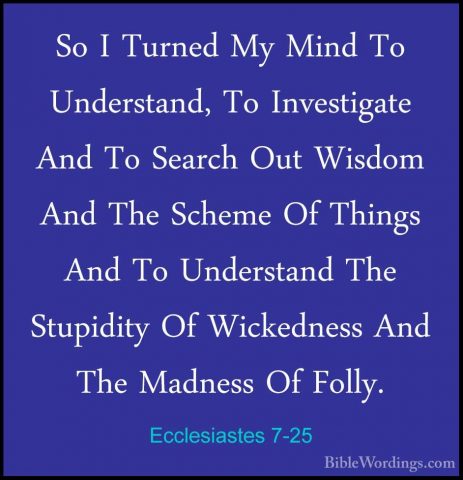 Ecclesiastes 7-25 - So I Turned My Mind To Understand, To InvestiSo I Turned My Mind To Understand, To Investigate And To Search Out Wisdom And The Scheme Of Things And To Understand The Stupidity Of Wickedness And The Madness Of Folly. 