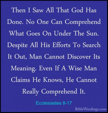 Ecclesiastes 8-17 - Then I Saw All That God Has Done. No One CanThen I Saw All That God Has Done. No One Can Comprehend What Goes On Under The Sun. Despite All His Efforts To Search It Out, Man Cannot Discover Its Meaning. Even If A Wise Man Claims He Knows, He Cannot Really Comprehend It.