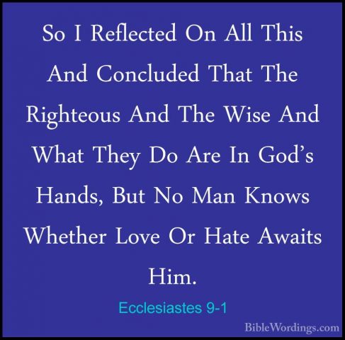 Ecclesiastes 9-1 - So I Reflected On All This And Concluded ThatSo I Reflected On All This And Concluded That The Righteous And The Wise And What They Do Are In God's Hands, But No Man Knows Whether Love Or Hate Awaits Him. 