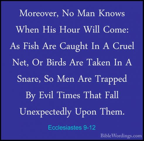 Ecclesiastes 9-12 - Moreover, No Man Knows When His Hour Will ComMoreover, No Man Knows When His Hour Will Come: As Fish Are Caught In A Cruel Net, Or Birds Are Taken In A Snare, So Men Are Trapped By Evil Times That Fall Unexpectedly Upon Them. 