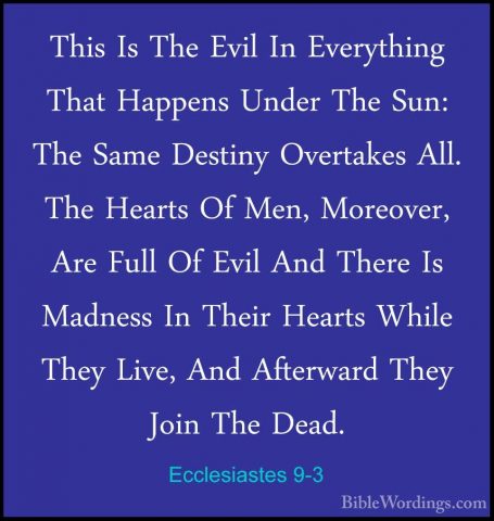 Ecclesiastes 9-3 - This Is The Evil In Everything That Happens UnThis Is The Evil In Everything That Happens Under The Sun: The Same Destiny Overtakes All. The Hearts Of Men, Moreover, Are Full Of Evil And There Is Madness In Their Hearts While They Live, And Afterward They Join The Dead. 